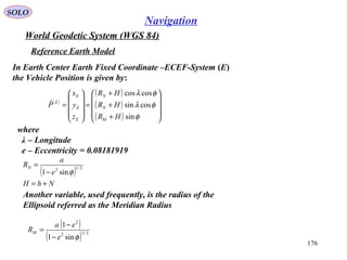 SOLO
176
Navigation
World Geodetic System (WGS 84)
where
λ – Longitude
e – Eccentricity = 0.08181919
Reference Earth Model
In Earth Center Earth Fixed Coordinate –ECEF-System (E)
the Vehicle Position is given by:
( )
( )
( )
( ) 









+
+
+
=










=
φ
φλ
φλ
sin
cossin
coscos
HR
HR
HR
z
y
x
P
M
N
N
E
E
E
E

( )
NhH
e
a
RN
+=
−
= 2/12
sin1 φ
Another variable, used frequently, is the radius of the
Ellipsoid referred as the Meridian Radius
( )
( ) 2/32
2
sin1
1
φe
ea
RM
−
−
=
 