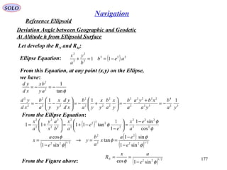 SOLO
177
Navigation
Reference Ellipsoid
Let develop the RN and RM:
Deviation Angle between Geographic and Geodetic
At Altitude h from Ellipsoid Surface
Ellipse Equation: ( ) 222
2
2
2
2
11 aeb
b
y
a
x
−==+
From this Equation, at any point (x,y) on the Ellipse,
we have:
φtan
1
2
2
−=−=
ay
bx
xd
yd
32
4
32
2222
2
2
2
2
22
2
22
2
2
2
111
ya
b
ya
xbya
a
b
y
x
a
b
y
x
ya
b
xd
yd
y
x
ya
b
xd
yd
−=
+
−=





+−=





−−=
From the Ellipse Equation:
( ) φ
φ
φ 2
22
2
2
2
222
2
2
2
2
2
2
2
2
cos
sin1
1
1
tan1111
e
a
x
e
e
a
x
b
a
x
y
a
x −
=





−
−+=





+=
( )
( )
( ) 2/122
2
2
2
2/122
sin1
sin1
tan
sin1
cos
φ
φ
φ
φ
φ
e
ea
x
a
b
y
e
a
x
−
−
==→
−
=
From the Figure above: ( ) 2/122
sin1cos φφ e
ax
RN
−
==
 