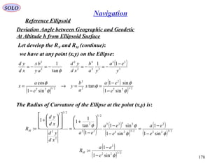 SOLO
178
Navigation
Reference Ellipsoid
Let develop the RN and RM (continue):
Deviation Angle between Geographic and Geodetic
At Altitude h from Ellipsoid Surface
we have at any point (x,y) on the Ellipse:
φtan
1
2
2
−=−=
ay
bx
xd
yd ( )
3
22
32
4
2
2
11
y
ea
ya
b
xd
yd −
−=−=
The Radius of Curvature of the Ellipse at the point (x,y) is:
( )
( )
( )
( )
( ) 2/322
2
2/322
3323
22
2/3
2
2
2
2/32
sin1
1
sin1
sin1
1
tan
1
11
:
φφ
φφ
e
ea
e
ea
ea
xd
yd
xd
yd
RM
−
−
=
−
−
−






+
=














+
=
( )
( )
( ) 2/122
2
2
2
2/122
sin1
sin1
tan
sin1
cos
φ
φ
φ
φ
φ
e
ea
x
a
b
y
e
a
x
−
−
==→
−
=
( )
( ) 2/322
2
sin1
1
:
φe
ea
RM
−
−
=
 