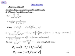 SOLO
179
Navigation
Reference Ellipsoid
Deviation Angle between Geographic and Geodetic
At Altitude h from Ellipsoid Surface
( )
( ) 2/322
2
sin1
1
:
φe
ea
RM
−
−
=
( ) 2/122
sin1cos φφ e
ax
RN
−
==
a
ba
f
−
=: 2
2
22
2
2: ff
a
ba
e −=
−
=Using
( )
( )[ ]
( ) ( ) [ ] ++−≈





+−++−≈
−−
−
= φφ
φ
2222
2/322
2
sin321sin2
2
3
121
sin21
1
: ffaffffa
ff
fa
RM
( )[ ]
( ) [ ]φφ
φ
222
2/122
sin31sin2
2
3
1
sin21
faffa
ff
a
RN +≈



+−+≈
−−
= 
[ ]φ2
sin321 ffaRM +−≈
[ ]φ2
sin31 faRN +≈
We used and we neglect f2
terms
( )
( ) +
−
++=
− !2
1
1
1
1 nn
xn
x
n
 