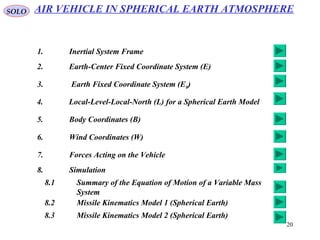 20
SOLO AIR VEHICLE IN SPHERICAL EARTH ATMOSPHERE
1. Inertial System Frame
2. Earth-Center Fixed Coordinate System (E)
3. Earth Fixed Coordinate System (E0)
4. Local-Level-Local-North (L) for a Spherical Earth Model
5. Body Coordinates (B)
6. Wind Coordinates (W)
7. Forces Acting on the Vehicle
8. Simulation
8.1 Summary of the Equation of Motion of a Variable Mass
System
8.2 Missile Kinematics Model 1 (Spherical Earth)
8.3 Missile Kinematics Model 2 (Spherical Earth)
 