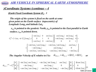 25
SOLO
Coordinate Systems (continue – 4)
3.Earth Fixed Coordinate System (E0(
The origin of the system is fixed on the earth at some
given point on the Earth surface (topocentric) of
Longitude Long0 and latitude Lat0.
xE0 is pointed to the geodesic North, yE0 is pointed to the East parallel to Earth
surface, zE0 is pointed down.
[ ] [ ]
( ) ( )
( ) ( )
( ) ( )
( ) ( ) =










−










−−
−
=−−=
100
0cossin
0sincos
sin0cos
010
cos0sin
2/ 00
00
00
00
3020
0
LongLong
LongLong
LatLat
LatLat
LongLatCE
E π
( ) ( ) ( ) ( ) ( )
( ) ( )
( ) ( ) ( ) ( ) ( )









−−−
−
−−
=
00000
00
00000
sinsincoscoscos
0cossin
cossinsincossin
LatLongLatLongLat
LongLong
LatLongLatLongLat
The Angular Velocity of E relative to I is: EIIEIE zz

110 Ω=Ω== ←← ωω or
( )
( ) ( ) ( ) ( ) ( )
( ) ( )
( ) ( ) ( ) ( ) ( )
( )
( )









Ω−
Ω
=










Ω









−−−
−
−−
=










Ω
=←
0
0
00000
00
00000
00
0
sin
0
cos
0
0
sinsincoscoscos
0cossin
cossinsincossin
0
0
Lat
Lat
LatLongLatLongLat
LongLong
LatLongLatLongLat
CE
E
E
IEω

AIR VEHICLE IN SPHERICAL EARTH ATMOSPHERE
Table of Content
 