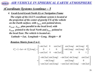 26
SOLO
Coordinate Systems (continue – 5)
4. Local-Level-Local-North (L) or Navigation Frame
The origin of the LLLN coordinate system is located at
the projection of the center of gravity CG of the vehicle
on the Earth surface, with zDown axis pointed down,
xNorth, yEast plan parallel to the local level, with
xNorth pointed to the local North and yEast pointed to
the local East. The vehicle is located at:.
Latitude = Lat, Longitude = Long, Height = H
Rotation Matrix from E to L
[ ] [ ]
( ) ( )
( ) ( )
( ) ( )
( ) ( ) =










−










−−
−
=−−=
100
0cossin
0sincos
sin0cos
010
cos0sin
2/ 32 LongLong
LongLong
LatLat
LatLat
LongLatCL
E π
( ) ( ) ( ) ( ) ( )
( ) ( )
( ) ( ) ( ) ( ) ( )









−−−
−
−−
=
LatLongLatLongLat
LongLong
LatLongLatLongLat
sinsincoscoscos
0cossin
cossinsincossin
AIR VEHICLE IN SPHERICAL EARTH ATMOSPHERE
 