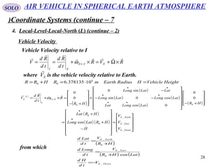 28
SOLO
Coordinate Systems (continue – 7)
4. Local-Level-Local-North (L( (continue – 2)
Vehicle Velocity
Vehicle Velocity relative to I
RVR
td
Rd
td
Rd
V EIE
EI



×Ω+=×+== ←ω
( )
( )
( )
( ) ( )
( ) ( )









+−














−−
−
+










+−
=×+=
••
••
••
←
HR
LatLongLat
LatLongLatLong
LatLatLong
HR
R
td
Rd
V EL
L
L
E
00
0
0
0cos
cos0sin
sin0
0
0




ω
where is the vehicle velocity relative to Earth.EV

( )
( ) ( )










=














−
+
+
=
•
•
DownE
EastE
NorthE
V
V
V
H
HRLatLong
HRLat
_
_
_
0
0
cos

from which
( )
( ) ( )
DownE
EastE
NorthE
V
td
Hd
LatHR
V
td
Longd
HR
V
td
Latd
_
0
_
0
_
cos
−=
+
=
+
=
AIR VEHICLE IN SPHERICAL EARTH ATMOSPHERE
HeightVehicleHRadiusEarthmRHRR =⋅=+= 6
00 10378135.6
 