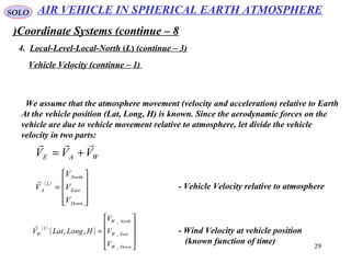 29
SOLO
Coordinate Systems (continue – 8)
4. Local-Level-Local-North (L( (continue – 3)
Vehicle Velocity (continue – 1)
We assume that the atmosphere movement (velocity and acceleration) relative to Earth
At the vehicle position (Lat, Long, H) is known. Since the aerodynamic forces on the
vehicle are due to vehicle movement relative to atmosphere, let divide the vehicle
velocity in two parts:
WAE VVV

+=
( )










=
Down
East
North
L
A
V
V
V
V

- Vehicle Velocity relative to atmosphere
( )
( )










=
DownW
EastW
NorthW
L
W
V
V
V
HLongLatV
_
_
_
,,

- Wind Velocity at vehicle position
(known function of time)
AIR VEHICLE IN SPHERICAL EARTH ATMOSPHERE
 