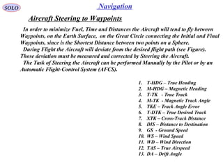 NavigationSOLO
Aircraft Steering to Waypoints
1. T-HDG – True Heading
2. M-HDG – Magnetic Heading
3. T-TK - True Track
4. M-TK - Magnetic Track Angle
5. TKE – Track Angle Error
6. T-DTK – True Desired Track
7. XTK – Cross-Track Distance
8. DIS – Distance to Destination
9. GS - Ground Speed
10. WS – Wind Speed
11. WD – Wind Direction
12. TAS – True Airspeed
13. DA – Drift Angle
In order to minimize Fuel, Time and Distances the Aircraft will tend to fly between
Waypoints, on the Earth Surface, on the Great Circle connecting the Initial and Final
Waypoints, since is the Shortest Distance between two points on a Sphere.
During Flight the Aircraft will deviate from the desired flight path (see Figure).
Those deviation must be measured and corrected by Steering the Aircraft.
The Task of Steering the Aircraft can be performed Manually by the Pilot or by an
Automatic Flight-Control System (AFCS).
 