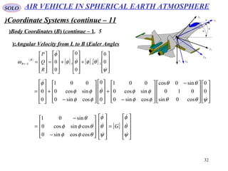 32
SOLO
Coordinate Systems (continue – 11)
5.Body Coordinates (B( (continue – 1( ψ
θ
φ Bx
Lx
Bz
Ly
Lz
By
Angular Velocity from L to B (Euler Angles(:
( )
[ ] [ ] [ ]










+










+










=










=←
ψ
θφθφ
φ
ω



0
0
0
0
0
0 211
R
Q
P
B
LB



















 −










−
+




















−
+










=
ψθθ
θθ
φφ
φφθ
φφ
φφ
φ



0
0
cos0sin
010
sin0cos
cossin0
sincos0
001
0
0
cossin0
sincos0
001
0
0
[ ]










=




















−
−
=
ψ
θ
φ
ψ
θ
φ
θφφ
θφφ
θ






G
coscossin0
cossincos0
sin01
AIR VEHICLE IN SPHERICAL EARTH ATMOSPHERE
 