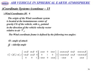 36
SOLO
Coordinate Systems (continue – 15)
6.Wind Coordinates (W(
The origin of the Wind coordinate system
is located at the instantaneous center of
gravity CG of the vehicle, with xW pointed
in the direction of the vehicle velocity vector
relative to air .AV

[ ] [ ]










−
−−=










−









−=−=
αα
βαββα
βαββα
αα
αα
ββ
ββ
αβ
cos0sin
sinsincossincos
cossinsincoscos
cos0sin
010
sin0cos
100
0cossin
0sincos
23
W
BC
The Wind coordinate frame is defined by the following two angles:
α - angle of attack
β - sideslip angle
AIR VEHICLE IN SPHERICAL EARTH ATMOSPHERE
 