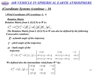 37
SOLO
Coordinate Systems (continue – 16)
6.Wind Coordinates (W( (continue -1(
Rotation Matrix from L (LLLN) to W is:
χ - azimuth angle of the trajectory
γ - pitch angle of the trajectory
Rotation Matrix
[ ] [ ] [ ] [ ] [ ] 32123 ψθφαβ −== B
L
W
B
W
L CCC
The Rotation Matrix from L (LLLN) to W can also be defined by the following
Consecutive rotations:
σ - bank angle of the
trajectory
[ ] [ ] [ ] [ ]










−+
+−
−
===
γσχσχγσχσχγσ
γσχσχγσχσχγσ
γχγχγ
χγσσ
cccssscsscsc
csccssssccss
ssccc
CC W
L
W
L 321
*
1
We defined also the intermediate wind frame W* by:
[ ] [ ]










−
−
==
γχγχγ
χχ
γχγχγ
χγ
csscs
cs
ssccc
CW
L 032
*
AIR VEHICLE IN SPHERICAL EARTH ATMOSPHERE
 