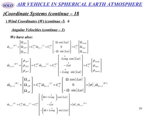 39
SOLO
Coordinate Systems (continue – 18)
6.Wind Coordinates (W( (continue -3(
We have also:
Angular Velocities (continue – 1(
( ) ( )
( )
( ) 









Ω
Ω
Ω
=










Ω−
Ω
==










Ω
Ω
Ω
= ←←
Down
East
North
W
L
W
L
L
IE
W
L
zW
yW
xW
W
IE C
Lat
Lat
CC ***
*
*
*
*
sin
0
cos
ωω

( ) ( )
( )
( )










=














−
−==










=
•
•
•
←←
Down
East
North
W
L
W
L
L
EL
W
L
zW
yW
xW
W
EL C
LatLong
Lat
LatLong
CC
ρ
ρ
ρ
ω
ρ
ρ
ρ
ω ***
*
*
*
*
sin
cos

( ) ( )
( )
( )
[ ] ( )*
1
sin
0
cos
W
IE
W
L
L
IE
W
L
zW
yW
xW
W
IE
Lat
Lat
CC ←←← =










Ω−
Ω
==










Ω
Ω
Ω
= ωσωω

( ) ( )
( )
( )
[ ] ( )*
1
sin
cos
W
IL
W
L
L
IL
W
L
W
IL
LatLong
Lat
LatLong
CC ←
•
•
•
←← =
























+Ω−
−






+Ω
== ωσωω

AIR VEHICLE IN SPHERICAL EARTH ATMOSPHERE
 