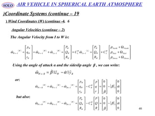 40
SOLO
Coordinate Systems (continue – 19)
6.Wind Coordinates (W( (continue -4(
The Angular Velocity from I to W is:
Angular Velocities (continue – 2(
( ) ( ) ( ) ( )










Ω+
Ω+
Ω+
+










=+










=+=










= ←←←←
DownDown
EastEast
NorthNorth
W
L
W
W
W
L
IL
W
L
W
W
W
W
IL
W
LW
W
W
W
W
IW C
R
Q
P
C
R
Q
P
r
q
p
ρ
ρ
ρ
ωωωω

Using the angle of attack α and the sideslip angle β , we can write:
BWBW yz



11 αβω −=←
or:
( ) ( ) ( )
[ ]










−










=










−










=−= ←←←
0
0
0
0
3 αβ
β
ωωω 


r
q
p
C
r
q
p
W
B
W
W
W
W
IB
W
IW
W
BW
but also:
( ) ( ) ( )
[ ]










−










=










−










=−= ←←←
0
0
0
0
3 αβ
β
ωωω 


R
Q
P
C
R
Q
P
W
B
W
W
W
W
LB
W
LW
W
BW
AIR VEHICLE IN SPHERICAL EARTH ATMOSPHERE
 