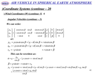 41
SOLO
Coordinate Systems (continue – 20)
6.Wind Coordinates (W( (continue -5(
We can write:
Angular Velocities (continue – 3(










−










+




















−
−−=










0
cos
sin
0
0
cos0sin
sinsincossincos
cossinsincoscos
βα
βα
βαα
βαββα
βαββα


r
q
p
r
q
p
W
W
W
or:
( )
( )
βαα
βαβαβα
βαβαβα



++−=
−−+−=
+−+=
cossin
sinsincossincos
cossinsincoscos
rpr
rqpq
rqpp
W
W
W
This can be rewritten as:
( ) βαα
β
α tansincos
cos
rp
q
q W
+−−=
Wrrp +−= ααβ cossin
( ) ( ) ( )( )
( )
β
βαα
ββββααβαβαα
cos
sinsincos
tantansincossincossincossincos
W
WW
qrp
qrpqrpp
++
=
+++=−++= 
AIR VEHICLE IN SPHERICAL EARTH ATMOSPHERE
 