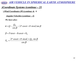 42
SOLO
Coordinate Systems (continue – 21)
6.Wind Coordinates (W( (continue -6(
We have also:
Angular Velocities (continue – 4(
( ) βαα
β
α tansincos
cos
RP
Q
Q W
+−−=
WRRP +−= ααβ cossin
( )
β
βαα
cos
sinsincos W
W
QRP
P
++
=
AIR VEHICLE IN SPHERICAL EARTH ATMOSPHERE
 