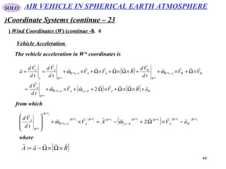 44
SOLO
Coordinate Systems (continue – 23)
6.Wind Coordinates (W( (continue -8(
The vehicle acceleration in W* coordinates is
Vehicle Acceleration
( )
( ) ( ) WAELALW
W
A
WWIW
W
W
AAIW
W
A
I
C
aRVV
td
Vd
VV
td
Vd
RVV
td
Vd
td
Vd
a







+×Ω×Ω+×Ω++×+=
×Ω+×++×Ω×Ω+×Ω+×+==
←←
←←
2*
*
*
*
*
*
ωω
ωω
from which
( )
( ) ( ) ( ) ( ) ( )
( ) ( ) ( )*******
*
*
*
2
W
W
W
A
WW
EL
WW
A
W
LW
W
W
A
aVAV
td
Vd 

−×Ω+−=×+








←← ωω
where
( )RaA

×Ω×Ω−=:
AIR VEHICLE IN SPHERICAL EARTH ATMOSPHERE
 
