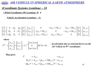 45
SOLO
Coordinate Systems (continue – 24)
6.Wind Coordinates (W( (continue -9(
Vehicle Acceleration (continue – 1(
( ) ( )
( ) ( )
( ) ( ) 









−




















Ω+Ω+−
Ω+−Ω+
Ω+Ω+−
−










=




















−
−
−
+










**
*
*
****
****
****
*
*
*
**
**
**
0
0
022
202
220
0
0
0
0
0
0
0
zWW
yWW
xWW
xWxWyWyW
xWxWzWzW
yWyWzWzW
zW
yW
xW
WW
WW
WW
a
a
aV
A
A
AV
PQ
PR
QRV
ρρ
ρρ
ρρ
where
( )
( )
( )
( )HR
Lat
Lat
C
a
a
a
A
A
A
A
W
L
zW
yW
xW
zW
yW
xW
W
+Ω










−










=










= 2*
*
*
*
*
*
*
*
sin
0
cos
 - Acceleration due to external forces on the
Air Vehicle in W* coordinates
That gives
( )
( ) *****
*****
**
2
2
zWWyWyWzWW
yWWzWzWyWW
xWWxW
aVAVQ
aVAVR
aAV
−Ω++=−
−Ω+−=
−=
ρ
ρ

AIR VEHICLE IN SPHERICAL EARTH ATMOSPHERE
 