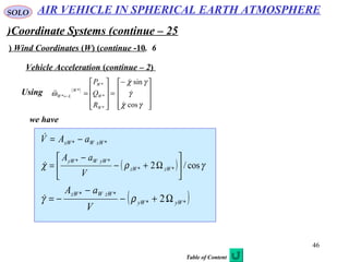 46
SOLO
Coordinate Systems (continue – 25(
6.Wind Coordinates (W) (continue -10)
Vehicle Acceleration (continue – 2)
Using ( )









−
=










=←
γχ
γ
γχ
ω
cos
sin
*
*
*
*
*




W
W
W
W
LW
R
Q
P
we have
** xWWxW aAV −=
( ) γρχ cos/2 **
**






Ω+−
−
= zWzW
yWWyW
V
aA

( )**
**
2 yWyW
zWWzW
V
aA
Ω+−
−
−= ργ
AIR VEHICLE IN SPHERICAL EARTH ATMOSPHERE
Table of Content
 