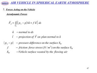 47
SOLO
Aerodynamic Forces
( )[ ]∫∫ +−= ∞
WS
A dstfnppF

11
ntonormalplanonVofprojectiont
dstonormaln
ˆˆ
ˆ

−
−
( )
airflowingthebyweatedsurfaceVehicleS
SsurfacetheonmNstressforcefrictionf
Ssurfacetheondifferencepressurepp
W
W
W
−
−
−−∞
)/( 2
AIR VEHICLE IN SPHERICAL EARTH ATMOSPHERE
7. Forces Acting on the Vehicle
 