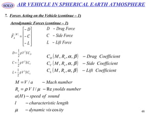 48
SOLO
7. Forces Acting on the Vehicle (continue – 1)
Aerodynamic Forces (continue – 1)
( )










−
−
−
=
L
C
D
F
W
A

ForceLiftL
ForceSideC
ForceDragD
−
−
−
L
C
D
CSVL
CSVC
CSVD
2
2
2
2
1
2
1
2
1
ρ
ρ
ρ
=
=
=
( )
( )
( ) tCoefficienLiftRMC
tCoefficienSideRMC
tCoefficienDragRMC
eL
eC
eD
−
−
−
βα
βα
βα
,,,
,,,
,,,
ityvisdynamic
lengthsticcharacteril
soundofspeedHa
numberynoldslVR
numberMachaVM
e
cos
)(
Re/
/
−
−
−
−=
−=
µ
µρ
AIR VEHICLE IN SPHERICAL EARTH ATMOSPHERE
 