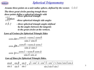 5
Spherical TrigonometrySOLO
Assume three points on a unit radius sphere, defined by the vectors
→→→
CBA 1,1,1
Laws of Cosines for Spherical Triangle Sides
ab
abc
ca
cab
bc
bca
ˆsinˆsin
ˆcosˆcosˆcos
ˆcos
ˆsinˆsin
ˆcosˆcosˆcosˆcos
ˆsinˆsin
ˆcosˆcosˆcos
ˆcos
−
=
−
=
−
=
γ
β
α
Law of Sines for Spherical Triangle Sides.
cba
abccba
cba ˆsinˆsinˆsin
ˆcosˆcosˆcos2ˆcosˆcosˆcos1
ˆsin
ˆsin
ˆsin
ˆsin
ˆsin
ˆsin
222
+−−−
===
γβα
The three great circles passing trough those
three points define a spherical triangle with
CBA ,,
- three spherical triangle
vertices
cba ˆ,ˆˆ -three spherical triangle side angles
γβα ˆ,ˆˆ - three spherical triangle angles defined
by the angles between the tangents
to the great circles at the vertices.
 