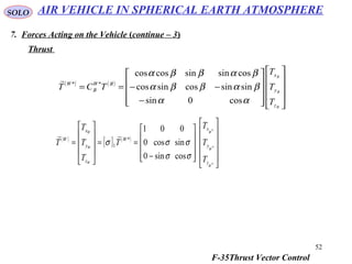 52
SOLO
7. Forces Acting on the Vehicle (continue – 3)
Thrust
( ) ( )




















−
−−==
B
B
B
z
y
x
BW
B
W
T
T
T
TCT
αα
βαββα
βαββα
cos0sin
sinsincossincos
cossinsincoscos
**

( )
[ ] ( )






















−
==










=
*
*
*
cossin0
sincos0
001
*
1
W
W
W
W
W
W
z
y
x
W
z
y
x
W
T
T
T
T
T
T
T
T
σσ
σσσ

AIR VEHICLE IN SPHERICAL EARTH ATMOSPHERE
F-35Thrust Vector Control
 
