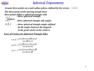6
SOLO
Assume three points on a unit radius sphere, defined by the vectors
→→→
CBA 1,1,1
Laws of Cosines for Spherical Triangle Sides
The three great circles passing trough those
three points define a spherical triangle with
CBA ,,
- three spherical triangle
vertices
cba ˆ,ˆˆ -three spherical triangle side angles
γβα ˆ,ˆˆ - three spherical triangle angles defined
by the angles between the tangents
to the great circles at the vertices.
βα
βαγ
αγ
αγβ
γβ
γβα
ˆsinˆsin
ˆcosˆcosˆcos
ˆcos
ˆsinˆsin
ˆcosˆcosˆcosˆcos
ˆsinˆsin
ˆcosˆcosˆcos
ˆcos
+
=
+
=
+
=
c
b
a
Spherical Trigonometry
 