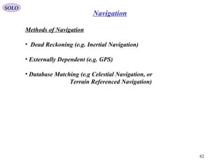 SOLO
62
Navigation
Methods of Navigation
• Dead Reckoning (e.g. Inertial Navigation(
• Externally Dependent (e.g. GPS(
• Database Matching (e.g Celestial Navigation, or
Terrain Referenced Navigation(
 