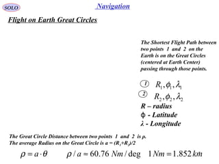 7
NavigationSOLO
Flight on Earth Great Circles
The Shortest Flight Path between
two points 1 and 2 on the
Earth is on the Great Circles
(centered at Earth Center)
passing through those points.
1
2
111 ,, λφR
222 ,, λφR
The Great Circle Distance between two points 1 and 2 is ρ.
The average Radius on the Great Circle is a = (R1+R2)/2
θρ ⋅= a
R – radius
- Latitudeϕ
λ - Longitude
kmNmNma 852.11deg/76.60/ =≈ρ
 