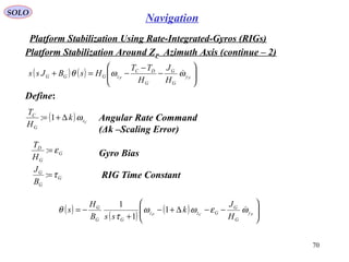 SOLO
70
Navigation
Platform Stabilization Using Rate-Integrated-Gyros (RIGs(
Platform Stabilization Around ZP Azimuth Axis (continue – 2(
( ) ( ) 





−
−
−=+ PP y
G
G
G
DC
zGGG
H
J
H
TT
HsBJss ωωθ 
Define:
( ) Cz
G
C
k
H
T
ω∆+= 1: Angular Rate Command
(Δk –Scaling Error(
G
G
D
H
T
ε=: Gyro Bias
G
G
G
B
J
τ=: RIG Time Constant
( )
( )
( ) 





−−∆+−
+
−= PCP y
G
G
Gzz
GG
G
H
J
k
ssB
H
s ωεωω
τ
θ 1
1
1
 