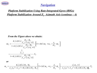 SOLO
72
Navigation
Platform Stabilization Using Rate-Integrated-Gyros (RIGs(
Platform Stabilization Around ZP Azimuth Axis (continue – 4(
( ) ( )
( ) ( )
( ) ( )
( ) ( ) D
GGxGx
G
y
G
G
Gz
GGxGx
GG
z T
BHsKsKsJsJ
ss
H
J
k
BHsKsKsJsJ
BHsKsK
PP
CC
PP
P
/
1
1
/
/
1
23
1
23
1
++
+
−





−+∆+
++
=
τ
τ
ωεω
τ
ω 
( ) ( )
( )
( ) ( )
( )
( )
( ) ( )
( )
D
Gx
GG
x
y
G
G
Gz
Gx
GG
Gx
GG
z
T
ssJ
BH
sKsK
sJ
H
J
k
ssJ
BH
sKsK
ssJ
BH
sKsK
P
P
CC
P
P
P
1
/
1
1
1
1
/
1
1
/
21
21
21
+
+
−






−+∆+
+
+
+
=
τ
ωεω
τ
τ
ω 
or
From the Figure above we obtain:
 