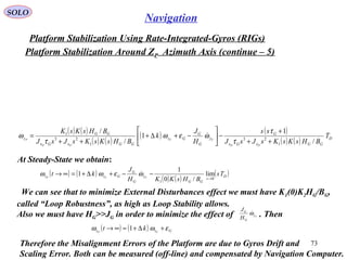 SOLO
73
Navigation
Platform Stabilization Using Rate-Integrated-Gyros (RIGs(
Platform Stabilization Around ZP Azimuth Axis (continue – 5(
( ) ( )
( ) ( )
( ) ( )
( ) ( ) D
GGxGx
G
y
G
G
Gz
GGxGx
GG
z T
BHsKsKsJsJ
ss
H
J
k
BHsKsKsJsJ
BHsKsK
PP
CC
PP
P
/
1
1
/
/
1
23
1
23
1
++
+
−





−+∆+
++
=
τ
τ
ωεω
τ
ω 
At Steady-State we obtain:
( ) ( )
( ) ( )
( )D
s
GG
y
G
G
Gzz Ts
BHsKKH
J
kt CCP 0
1
lim
/0
1
1
→
−−+∆+=∞→ ωεωω 
We can see that to minimize External Disturbances effect we must have K1(0(K2HG/BG,
called “Loop Robustness”, as high as Loop Stability allows.
Also we must have HG>>JG in order to minimize the effect of . ThenCy
G
G
H
J
ω
( ) ( ) Gzz CP
kt εωω +∆+≈∞→ 1
Therefore the Misalignment Errors of the Platform are due to Gyros Drift and
Scaling Error. Both can be measured (off-line( and compensated by Navigation Computer.
 