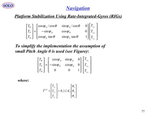 SOLO
77
Navigation
Platform Stabilization Using Rate-Integrated-Gyros (RIGs(
To simplify the implementation the assumption of
small Pitch Angle θ is used (see Figure(:




















−=










P
P
P
z
y
x
GG
GG
GG
H
P
R
T
T
T
T
T
T
1tansintancos
0cossin
0cos/sincos/cos
θψθψ
ψψ
θψθψ




















−≈










P
P
P
z
y
x
GG
GG
H
P
R
T
T
T
T
T
T
100
0cossin
0sincos
ψψ
ψψ
( )
( )










=










=
z
y
x
z
y
x
P
KsK
T
T
T
T
P
P
P
θ
θ
θ
21

where:
 