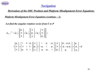 SOLO
80
Navigation
Derivation of the IMU Position and Platform Misalignment Error Equations
Platform Misalignment Error Equations (continue – 1(
Let find the angular rotation vector from C to P
( )
[ ] [ ] [ ] =






























+










+










=←
z
zyy
x
x
P
CP
ψ
ψψψ
ψ
ψω




0
0
0
0
0
0 321
ψ
ψ
ψ
ψ
ψ
ψψψ
ψψψ
ψψψ
ψψ
ψψ
ψ
ψ
ψψ










=










≈










+
−
=




















−
−
−
+



















 −
+










≈
z
y
x
z
zxy
zyx
zxy
xz
yz
y
y
yx
0
0
1
1
1
0
0
10
010
01
0
0
 