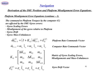 SOLO
81
Navigation
Derivation of the IMU Position and Platform Misalignment Error Equations
Platform Misalignment Error Equations (continue – 1(
The command to Platform Torques by the computer (C(
are affected by the IMU Gyros errors:
- Gyros Scaling Errors
- Misalignment of the gyros relative to Platform
- Gyros Drift
- Gyros Mass-Unbalances
( )
( ) ( ) ( )P
G
C
ICG
P
IP KI εωω

++= ←← Platform Rate Commands Vector










∆
∆
∆
=
33231
23221
13121
G
G
G
G
Kmm
mKm
mmK
K
Matrix of Gyros Scaling Errors,
Misalignments and Mass-Unbalances
( )
PPP zzyyxx
P
G 111

εεεε ++= Gyro Drift Vector
Computer Rate Commands VectorCCCCCC zzyyxxIC 111

ωωωω ++=←
 