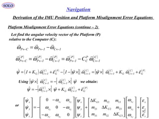 SOLO
82
Navigation
Derivation of the IMU Position and Platform Misalignment Error Equations
Platform Misalignment Error Equations (continue – 2(
Let find the angular velocity vector of the Platform (P(
relative to the Computer (C(:
ICIPCP ←←← −= ωωω

( ) ( ) ( ) ( ) ( )C
IC
P
C
P
IP
P
IC
P
IP
P
CP C ←←←←← −=−= ωωωωω

( ) ( ) ( )
[ ]{ } ( )
[ ] ( ) ( ) ( )P
G
C
ICG
C
IC
C
IC
P
G
C
ICG KIKI εωωψωψεωψ

++×=×−−++= ←←←←
Using we obtain:[ ] ( ) ( )
[ ] ψωωψ

×−=× ←←
C
IC
C
IC
( )
[ ] ( ) ( )P
G
C
ICG
C
IC K εωψωψ

++×−= ←←
or










+




















∆
∆
∆
+




















−
−
−
−=










z
y
x
z
y
x
G
G
G
z
y
x
xy
xz
yz
z
y
x
C
C
C
CC
CC
CC
Kmm
mKm
mmK
ε
ε
ε
ω
ω
ω
ψ
ψ
ψ
ωω
ωω
ωω
ψ
ψ
ψ
33231
23221
13121
0
0
0



 