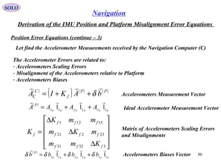 SOLO
86
Navigation
Derivation of the IMU Position and Platform Misalignment Error Equations
Position Error Equations (continue – 3(
Let find the Accelerometer Measurements received by the Navigation Computer (C(
The Accelerometer Errors are related to:
- Accelerometers Scaling Errors
- Misalignment of the Accelerometers relative to Platform
- Accelerometers Biases
( )
( ) ( ) ( )PP
f
C
C bAKIA

δ++= Accelerometers Measurement Vector










∆
∆
∆
=
33231
23221
13121
fff
fff
fff
f
Kmm
mKm
mmK
K Matrix of Accelerometers Scaling Errors
and Misalignments
Ideal Accelerometer Measurement Vector
( )
PPPPPP zzyyxx
P
AAAA 111

++=
( )
PPPPPP zzyyxx
P
bbbb 111

δδδδ ++= Accelerometers Biases Vector
 