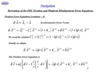 SOLO
87
Navigation
Derivation of the IMU Position and Platform Misalignment Error Equations
Position Error Equations (continue – 4(
AAA C

−=:δ Accelerometers Error Vector
( ) ( ) ( )
( ) ( ) ( )
[ ]( ) ( )PPP
f
PC
P
C
C
C
AIbAKIACAA

×+−++=−= ψδδ
We used the relation ( ) [ ]( ) [ ]( )×+≈×−==
−−
ψψ

IICC P
C
C
P
11
Finally we obtain
( )
[ ] ( ) ( ) ( )PP
f
PC
bAKAA

δψδ ++×−=
[ ] ( ) ( ) ( )PP
f
P
S bAKAr
r
r
r
r
rr



δψδδωδ ++×−=











⋅−+ 32
The Position Error Equation is
 
