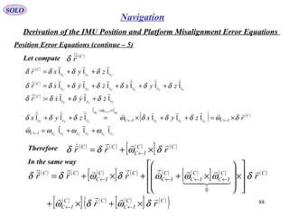 SOLO
88
Navigation
Derivation of the IMU Position and Platform Misalignment Error Equations
Position Error Equations (continue – 5(
Let compute ( )C
r
δ
( ) ( ) ( )
[ ] ( )CC
IC
CC
rrr


δωδδ ×+= ←
Therefore
( )
( )
( )
( ) ( )
CCCCCC
CCC
C
IC
C
CCC
CCC
CCCCCC
CCC
zzyyxxIC
C
ICzyxICzyx
zyx
C
zyxzyx
C
zyx
C
rzyxzyx
zyxr
zyxzyxr
zyxr
111
111111
111:
111111
111
11


















ωωωω
δωδδδωδδδ
δδδδ
δδδδδδδ
δδδδ
αα
ω
++=
×=++×=++
++=
+++++=
++=
←
←←
×= ←
In the same way
( ) ( ) ( )
[ ] ( ) ( ) ( )
[ ] ( ) ( )
( )
[ ] ( ) ( )
[ ] ( )
( )CC
IC
CC
IC
CC
IC
C
IC
C
IC
CC
IC
CC
rr
rrrr




  







δωδω
δωωωδωδδ
×+×+








×








×++×+=
←←
←←←←
0
 