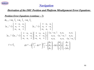 SOLO
90
Navigation
Derivation of the IMU Position and Platform Misalignment Error Equations
Position Error Equations (continue – 7(
CCCCCC zzyyxxIC 111

ωωωω ++=←
( )
[ ]










−
−
−
=×←
0
0
0
CC
CC
CC
xy
xz
yz
C
IC
ωω
ωω
ωω
ω
 ( )
[ ]










−
−
−
=×←
0
0
0
CC
CC
CC
xy
xz
yz
C
IC
ωω
ωω
ωω
ω





( )
[ ] ( )
[ ]
( )
( )
( )











+−
+−
+−
=










−
−
−










−
−
−
=×× ←←
22
22
22
0
0
0
0
0
0
CCCCCC
CCCCCC
CCCCCC
CC
CC
CC
CC
CC
CC
yxzyzx
zyzxyx
zxyxzy
xy
xz
yz
xy
xz
yz
C
IC
C
IC
ωωωωωω
ωωωωωω
ωωωωωω
ωω
ωω
ωω
ωω
ωω
ωω
ωω

Czrr 1

= ( )
( )
( )
( )










−
=










−










=





⋅−
z
y
x
z
z
y
x
r
r
r
r
r
r
C
C
C
C
δ
δ
δ
δ
δ
δ
δ
δδ
21
0
0
33




 