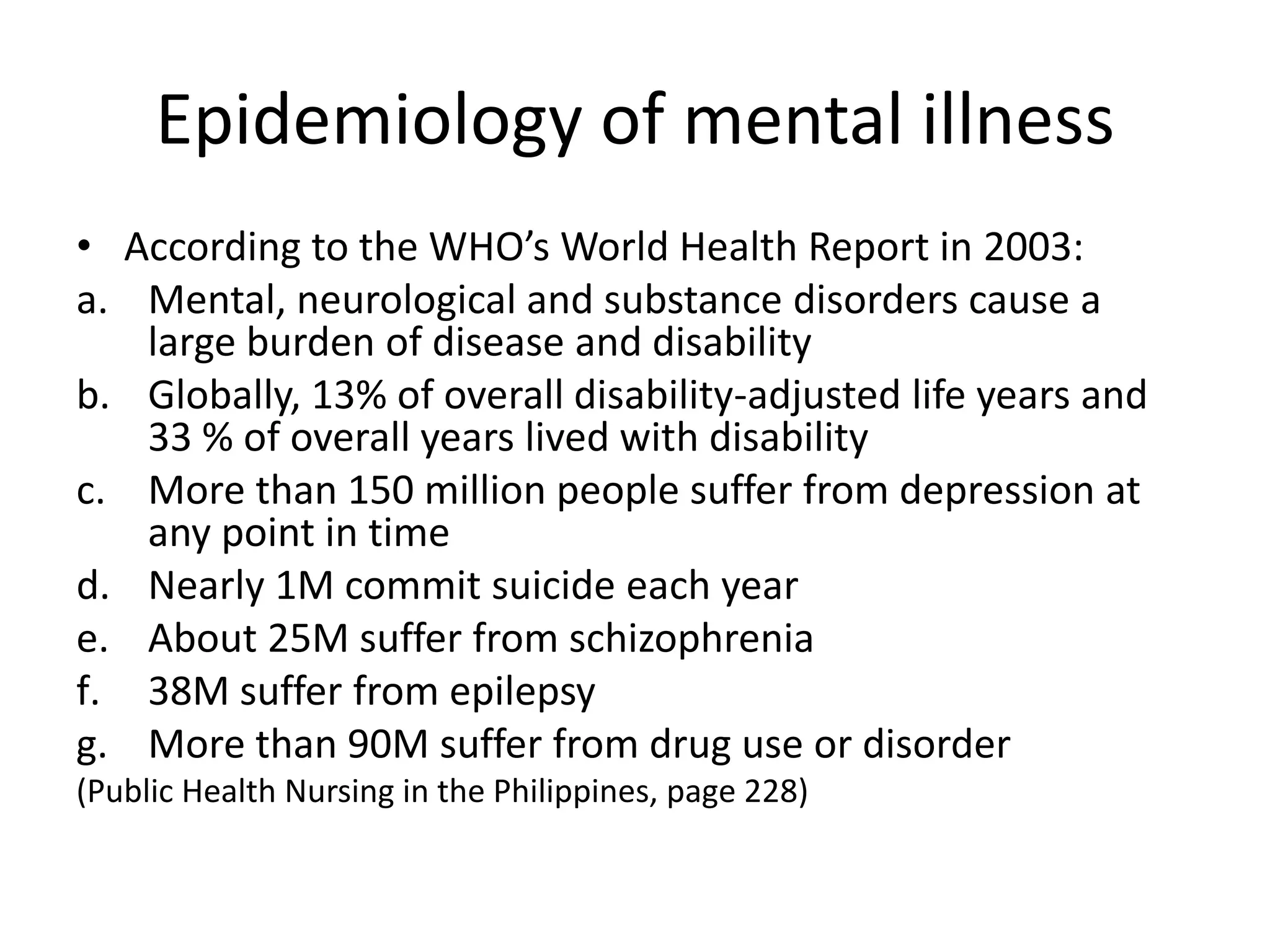 Epidemiology of mental illness
• According to the WHO’s World Health Report in 2003:
a. Mental, neurological and substance disorders cause a
   large burden of disease and disability
b. Globally, 13% of overall disability-adjusted life years and
   33 % of overall years lived with disability
c. More than 150 million people suffer from depression at
   any point in time
d. Nearly 1M commit suicide each year
e. About 25M suffer from schizophrenia
f. 38M suffer from epilepsy
g. More than 90M suffer from drug use or disorder
(Public Health Nursing in the Philippines, page 228)
 