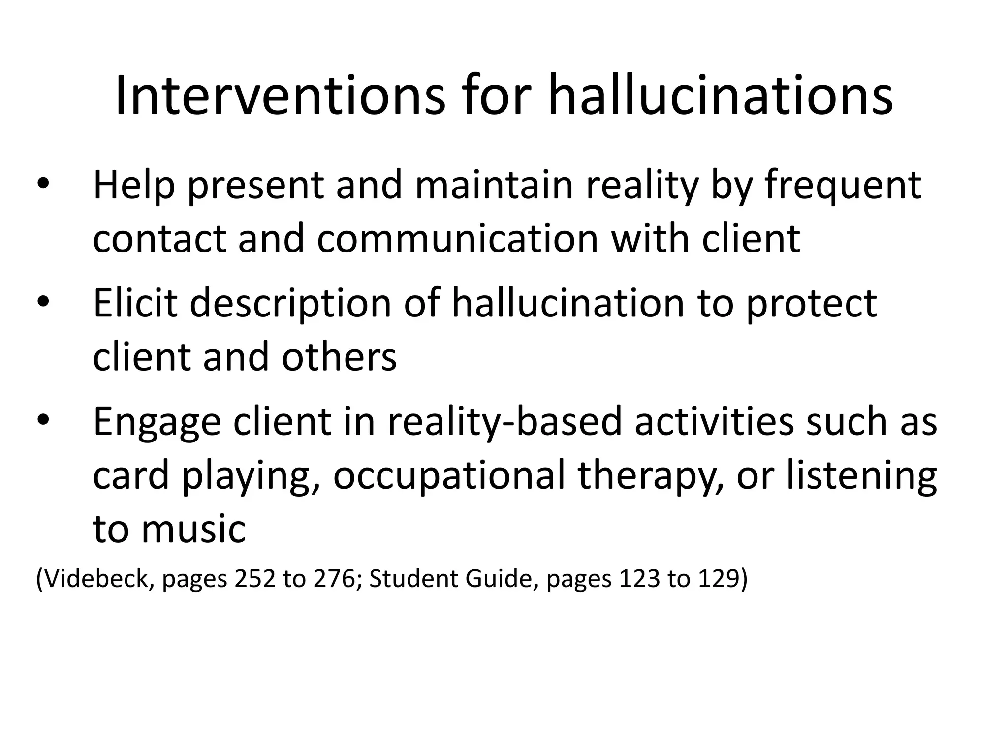 Interventions for hallucinations
• Help present and maintain reality by frequent
  contact and communication with client
• Elicit description of hallucination to protect
  client and others
• Engage client in reality-based activities such as
  card playing, occupational therapy, or listening
  to music
(Videbeck, pages 252 to 276; Student Guide, pages 123 to 129)
 