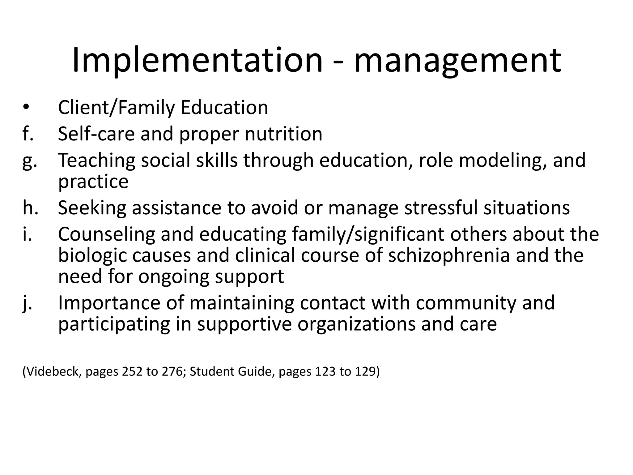 Implementation - management
• Client/Family Education
f. Self-care and proper nutrition
g. Teaching social skills through education, role modeling, and
   practice
h. Seeking assistance to avoid or manage stressful situations
i. Counseling and educating family/significant others about the
   biologic causes and clinical course of schizophrenia and the
   need for ongoing support
j. Importance of maintaining contact with community and
   participating in supportive organizations and care

(Videbeck, pages 252 to 276; Student Guide, pages 123 to 129)
 
