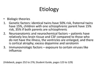Etiology
• Biologic theories
1. Genetic factors: identical twins have 50% risk, fraternal twins
   have 15%, children with one schizophrenic parent have 15%
   risk, 35% if both parents are schizophrenic
2. Neuroanatomic and neurochemical factors – patients have
   relatively less brain tissue and CSF compared to those who
   do not have the illness, the ventricles are enlarged, and there
   is cortical atrophy; excess dopamine and serotonin
3. Immunovirologic factors – exposure to certain viruses like
   influenza


(Videbeck, pages 252 to 276; Student Guide, pages 123 to 129)
 