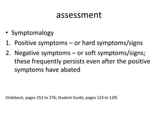 assessment
• Symptomalogy
1. Positive symptoms – or hard symptoms/signs
2. Negative symptoms – or soft symptoms/signs;
   these frequently persists even after the positive
   symptoms have abated


(Videbeck, pages 252 to 276; Student Guide, pages 123 to 129)
 