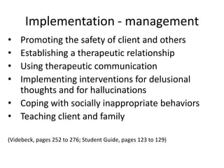 Implementation - management
• Promoting the safety of client and others
• Establishing a therapeutic relationship
• Using therapeutic communication
• Implementing interventions for delusional
  thoughts and for hallucinations
• Coping with socially inappropriate behaviors
• Teaching client and family

(Videbeck, pages 252 to 276; Student Guide, pages 123 to 129)
 