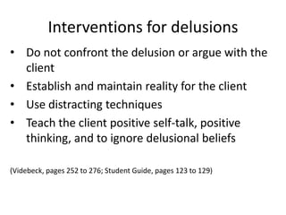 Interventions for delusions
• Do not confront the delusion or argue with the
  client
• Establish and maintain reality for the client
• Use distracting techniques
• Teach the client positive self-talk, positive
  thinking, and to ignore delusional beliefs

(Videbeck, pages 252 to 276; Student Guide, pages 123 to 129)
 