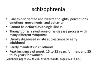 schizophrenia
• Causes disoriented and bizarre thoughts, perceptions,
  emotions, movements, and behavior
• Cannot be defined as a single illness
• Thought of as a syndrome or as disease process with
  many different symptoms
• Usually diagnosed in late adolescence or early
  adulthood
• Rarely manifests in childhood
• Peak incidence of onset: 15 to 25 years for men, and 25
  to 35 years for women
(Videbeck, pages 252 to 276; Student Guide, pages 123 to 129)
 