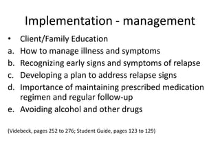 Implementation - management
•  Client/Family Education
a. How to manage illness and symptoms
b. Recognizing early signs and symptoms of relapse
c. Developing a plan to address relapse signs
d. Importance of maintaining prescribed medication
   regimen and regular follow-up
e. Avoiding alcohol and other drugs

(Videbeck, pages 252 to 276; Student Guide, pages 123 to 129)
 