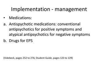 Implementation - management
• Medications:
a. Antispychotic medications: conventional
   antipsychotics for positive symptoms and
   atypical antipsychotics for negative symptoms
b. Drugs for EPS


(Videbeck, pages 252 to 276; Student Guide, pages 123 to 129)
 