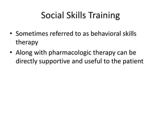 Social Skills Training
• Sometimes referred to as behavioral skills
  therapy
• Along with pharmacologic therapy can be
  directly supportive and useful to the patient
 