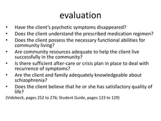 evaluation
•   Have the client’s psychotic symptoms disappeared?
•   Does the client understand the prescribed medication regimen?
•   Does the client possess the necessary functional abilities for
    community living?
•   Are community resources adequate to help the client live
    successfully in the community?
•   Is there sufficient after-care or crisis plan in place to deal with
    recurrence of symptoms?
•   Are the client and family adequately knowledgeable about
    schizophrenia?
•   Does the client believe that he or she has satisfactory quality of
    life?
(Videbeck, pages 252 to 276; Student Guide, pages 123 to 129)
 